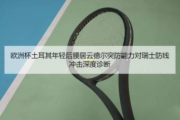欧洲杯土耳其年轻后腰居云德尔突防能力对瑞士防线冲击深度诊断