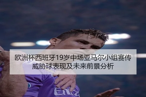 欧洲杯西班牙19岁中场亚马尔小组赛传威胁球表现及未来前景分析