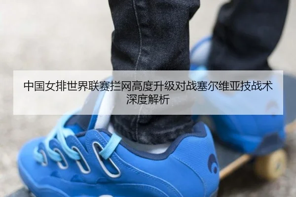 中国女排世界联赛拦网高度升级对战塞尔维亚技战术深度解析